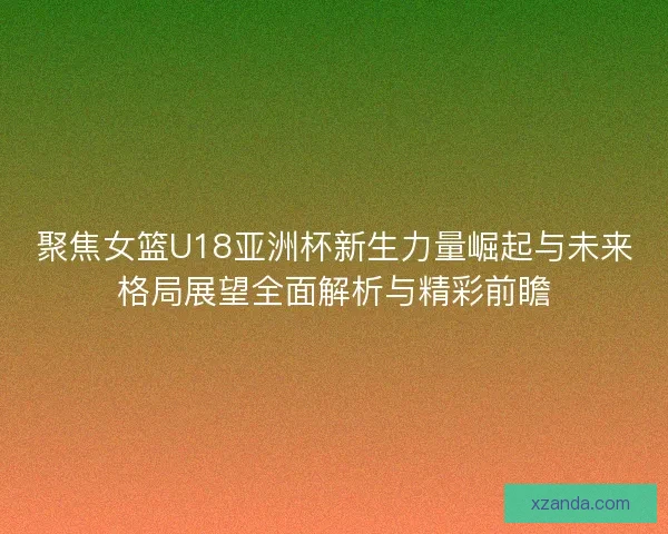 聚焦女篮U18亚洲杯新生力量崛起与未来格局展望全面解析与精彩前瞻