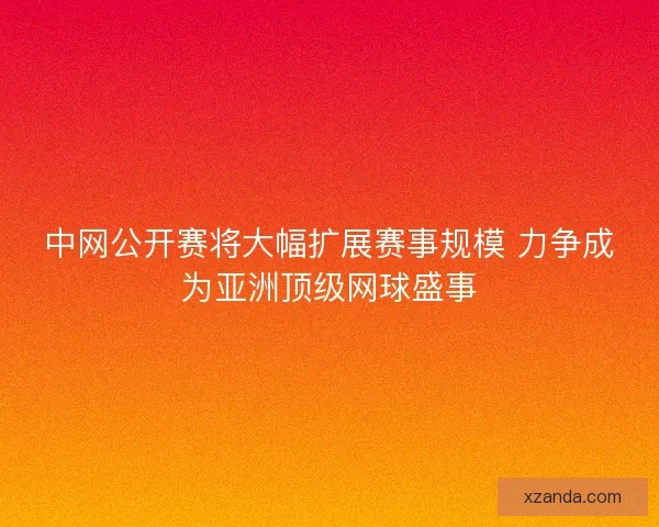 中网公开赛将大幅扩展赛事规模 力争成为亚洲顶级网球盛事